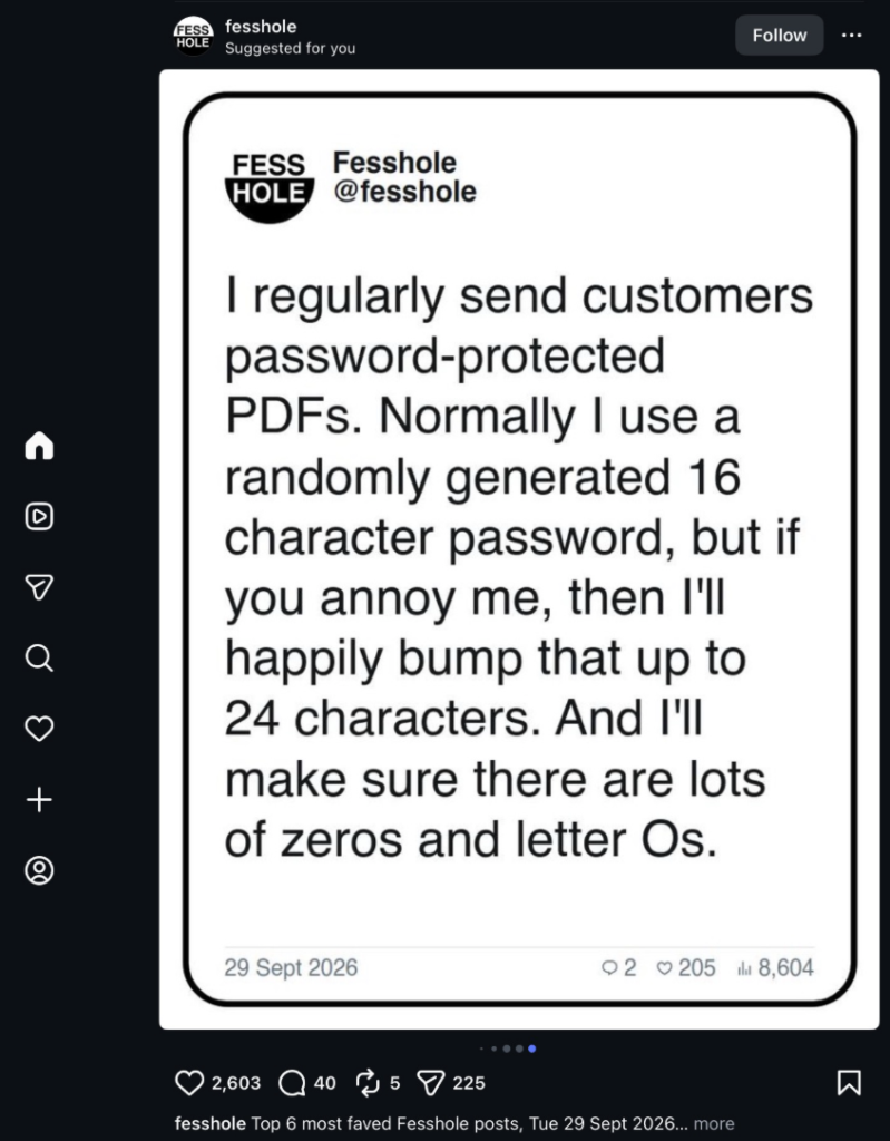 Fesshole: "I regularly send customers password-protected PDFs. Normally I use a randomly generated 16 character password, but if you annoy me, then I'll happily bump that up to 24 characters. And I'll make sure there are lots of zeros and letter Os."